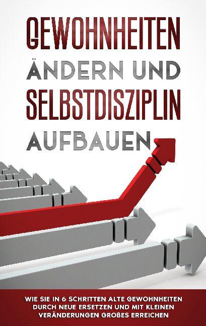 Cover-Bild Gewohnheiten ändern und Selbstdisziplin aufbauen: Wie Sie in 6 Schritten alte Gewohnheiten durch neue ersetzen und mit kleinen Veränderungen Großes erreichen